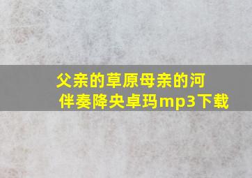 父亲的草原母亲的河 伴奏降央卓玛mp3下载